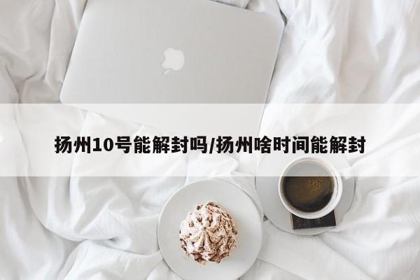 扬州10号能解封吗/扬州啥时间能解封