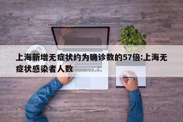 上海新增无症状约为确诊数的57倍:上海无症状感染者人数