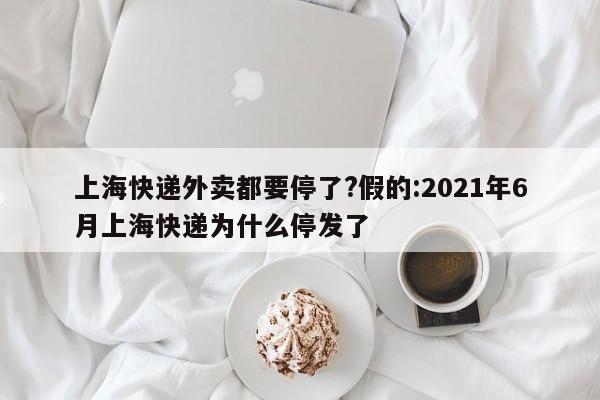 上海快递外卖都要停了?假的:2021年6月上海快递为什么停发了