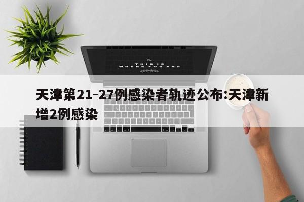 天津第21-27例感染者轨迹公布:天津新增2例感染